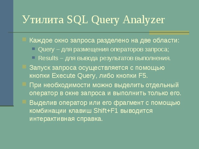 Утилита SQL Query Analyzer Каждое окно запроса разделено на две области: Query – для размещения операторов запроса; Results – для вывода результатов выполнения. Query – для размещения операторов запроса; Results – для вывода результатов выполнения. Запуск запроса осуществляется с помощью кнопки Execute Query , либо кнопки F5 . При необходимости можно выделить отдельный оператор в окне запроса и выполнить только его. Выделив оператор или его фрагмент с помощью комбинации клавиш Shift+F1 выводится интерактивная справка. 