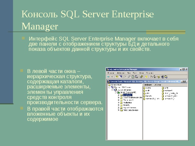 Консоль SQL Server Enterprise Manager Интерфейс SQL Server Enterprise Manager включает в себя две панели с отображением структуры БД и детального показа объектов данной структуры и их свойств. В левой части окна – иерархическая структура, содержащая каталоги, расширяемые элементы, элементы управления средств контроля производительности сервера. В правой части отображаются вложенные объекты и их содержимое 