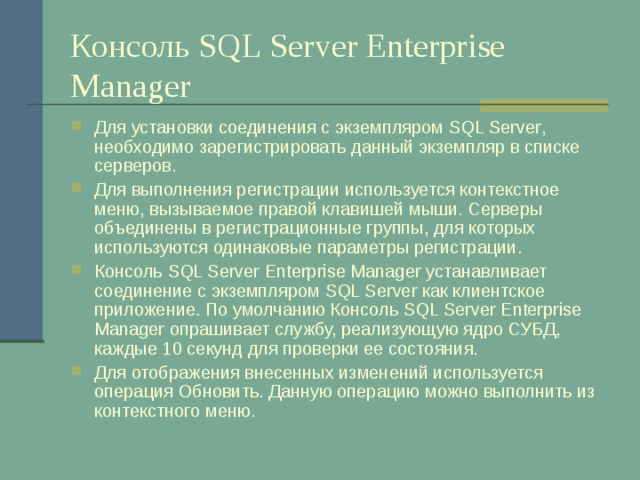 Консоль SQL Server Enterprise Manager Для установки соединения с экземпляром SQL Server , необходимо зарегистрировать данный экземпляр в списке серверов. Для выполнения регистрации используется контекстное меню, вызываемое правой клавишей мыши. Серверы объединены в регистрационные группы, для которых используются одинаковые параметры регистрации. Консоль SQL Server Enterprise Manager устанавливает соединение с экземпляром SQL Server как клиентское приложение. По умолчанию Консоль SQL Server Enterprise Manager опрашивает службу, реализующую ядро СУБД, каждые 10 секунд для проверки ее состояния. Для отображения внесенных изменений используется операция Обновить. Данную операцию можно выполнить из контекстного меню. 