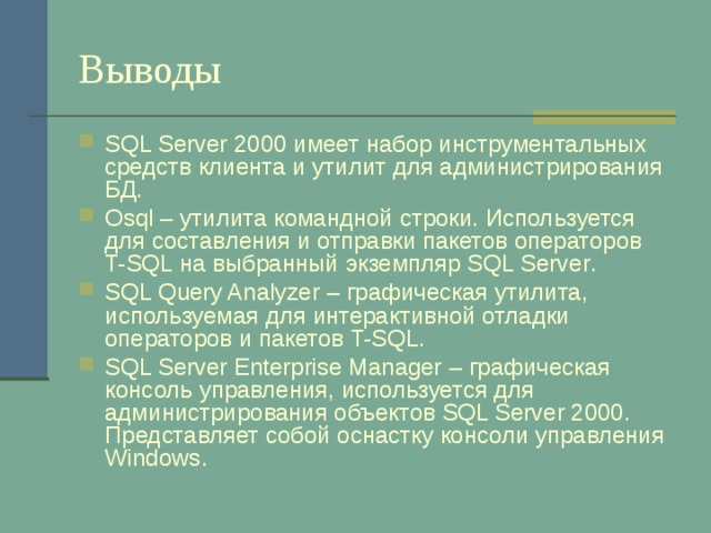 Выводы SQL Server 2000 имеет набор инструментальных средств клиента и утилит для администрирования БД. Osql – утилита командной строки. Используется для составления и отправки пакетов операторов T-SQL на выбранный экземпляр SQL Server . SQL Query Analyzer – графическая утилита, используемая для интерактивной отладки операторов и пакетов T-SQL . SQL Server Enterprise Manager  – графическая консоль управления, используется для администрирования объектов SQL Server 2000 . Представляет собой оснастку консоли управления Windows . 