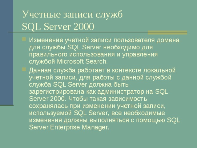 Учетные записи служб  SQL Server 2000 Изменение учетной записи пользователя домена для службы SQL Server необходимо для правильного использования и управления службой Microsoft Search . Данная служба работает в контексте локальной учетной записи, для работы с данной службой служба SQL Server должна быть зарегистрирована как администратор на SQL Server 2000 . Чтобы такая зависимость сохранялась при изменении учетной записи, используемой SQL Server , все необходимые изменения должны выполняться с помощью SQL Server Enterprise Manager . 