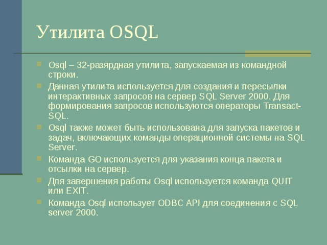 Утилита OSQL Osql – 32-разярдная утилита, запускаемая из командной строки. Данная утилита используется для создания и пересылки интерактивных запросов на сервер SQL Server 2000 . Для формирования запросов используются операторы Transact-SQL . Osql также может быть использована для запуска пакетов и задач, включающих команды операционной системы на SQL Server . Команда GO используется для указания конца пакета и отсылки на сервер. Для завершения работы Osql используется команда QUIT или EXIT . Команда Osql использует ODBC API для соединения с SQL server 2000 . 