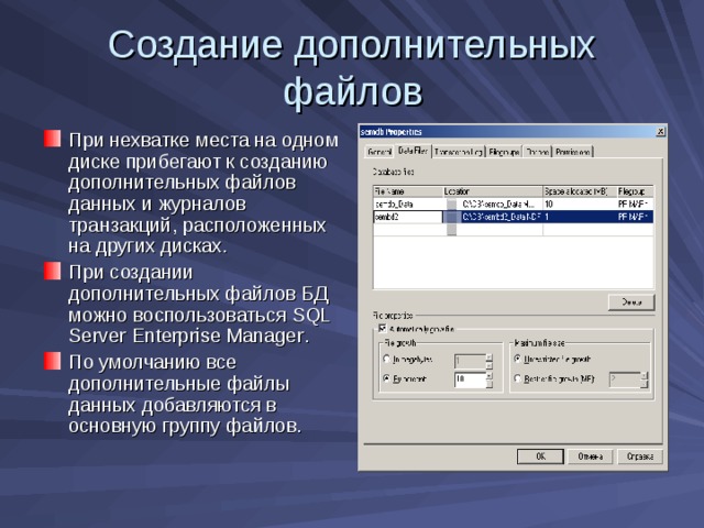 Создание дополнительных файлов При нехватке места на одном диске прибегают к созданию дополнительных файлов данных и журналов транзакций, расположенных на других дисках. При создании дополнительных файлов БД можно воспользоваться SQL Server Enterprise Manager . По умолчанию все дополнительные файлы данных добавляются в основную группу файлов. 