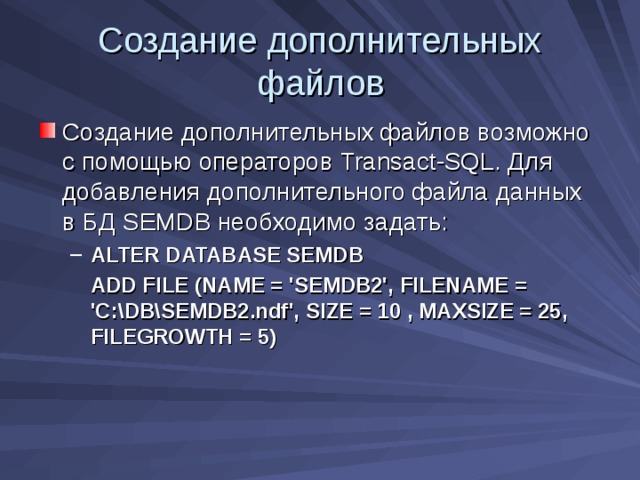 Создание дополнительных файлов Создание дополнительных файлов возможно с помощью операторов Transact-SQL . Для добавления дополнительного файла данных в БД SEMDB необходимо задать: A LTER DATABASE SEMDB A LTER DATABASE SEMDB  ADD FILE (NAME = 'SEMDB2', FILENAME = 'C:\DB\SEMDB2.ndf',  SIZE = 10 , MAXSIZE = 25, FILEGROWTH = 5)    ADD FILE (NAME = 'SEMDB2', FILENAME = 'C:\DB\SEMDB2.ndf',  SIZE = 10 , MAXSIZE = 25, FILEGROWTH = 5)   