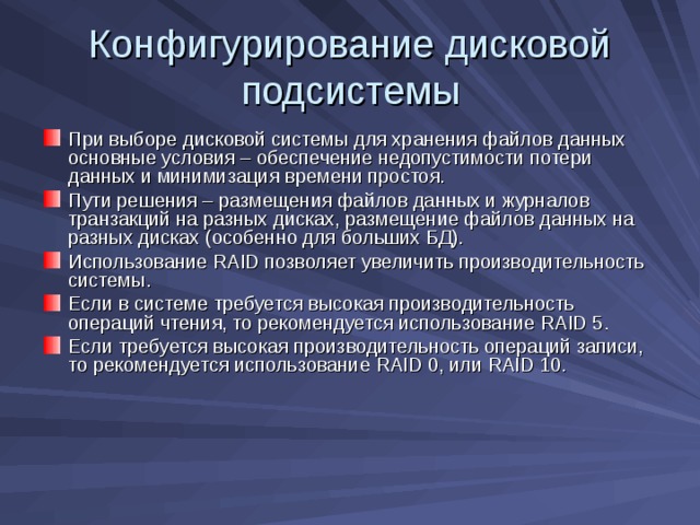 Конфигурирование дисковой подсистемы При выборе дисковой системы для хранения файлов данных основные условия – обеспечение недопустимости потери данных и минимизация времени простоя. Пути решения – размещения файлов данных и журналов транзакций на разных дисках, размещение файлов данных на разных дисках (особенно для больших БД). Использование RAID позволяет увеличить производительность системы. Если в системе требуется высокая производительность операций чтения, то рекомендуется использование RAID 5 . Если требуется высокая производительность операций записи, то рекомендуется использование RAID 0 , или RAID 10 . 