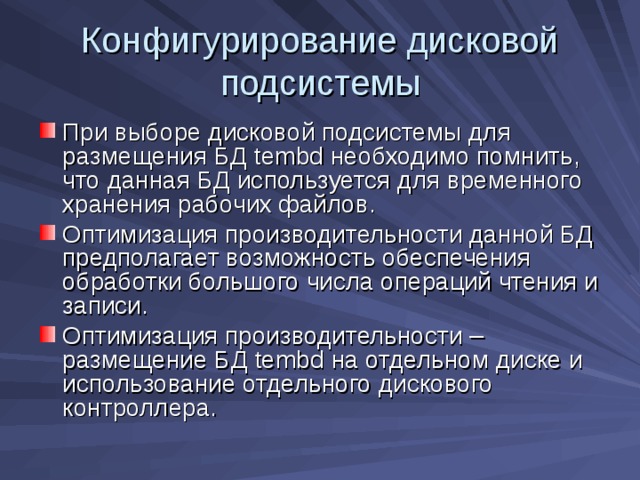 Конфигурирование дисковой подсистемы При выборе дисковой подсистемы для размещения БД tembd необходимо помнить, что данная БД используется для временного хранения рабочих файлов. Оптимизация производительности данной БД предполагает возможность обеспечения обработки большого числа операций чтения и записи. Оптимизация производительности – размещение БД tembd на отдельном диске и использование отдельного дискового контроллера. 