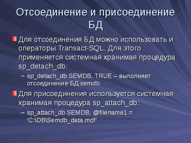 Отсоединение и присоединение БД Для отсоединения БД можно использовать и операторы Transact-SQL . Для этого применяется системная хранимая процедура sp_detach_db: sp_detach_db SEMDB, TRUE – выполняет отсоединение БД semdb . sp_detach_db SEMDB, TRUE – выполняет отсоединение БД semdb . Для присоединения используется системная хранимая процедура sp_attach_db : sp_attach_db SEMDB, @filename1 = ‘C:\DB\Semdb_data.mdf’ sp_attach_db SEMDB, @filename1 = ‘C:\DB\Semdb_data.mdf’ 