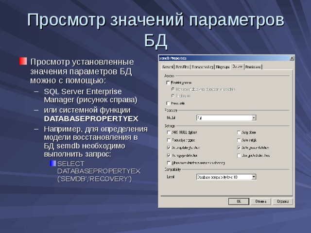 Просмотр значений параметров БД Просмотр установленные значения параметров БД можно с помощью: SQL Server Enterprise Manager ( рисунок справа) или системной функции DATABASEPROPERTYEX Например, для определения модели восстановления в БД semdb необходимо выполнить запрос: SELECT DATABASEPROPERTYEX  ('SEMDB','RECOVERY') SQL Server Enterprise Manager ( рисунок справа) или системной функции DATABASEPROPERTYEX Например, для определения модели восстановления в БД semdb необходимо выполнить запрос: SELECT DATABASEPROPERTYEX  ('SEMDB','RECOVERY') SELECT DATABASEPROPERTYEX  ('SEMDB','RECOVERY') 