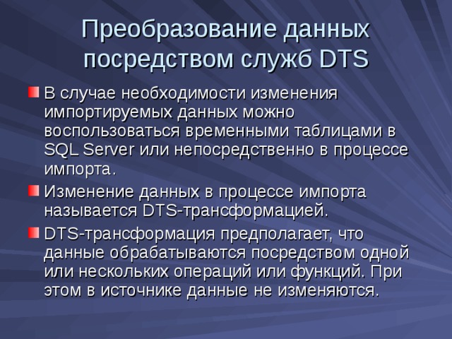 Преобразование данных посредством служб DTS В случае необходимости изменения импортируемых данных можно воспользоваться временными таблицами в SQL Server или непосредственно в процессе импорта. Изменение данных в процессе импорта называется DTS -трансформацией. DTS -трансформация предполагает, что данные обрабатываются посредством одной или нескольких операций или функций. При этом в источнике данные не изменяются. 