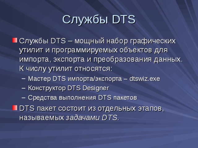 Службы DTS Службы DTS – мощный набор графических утилит и программируемых объектов для импорта, экспорта и преобразования данных. К числу утилит относятся: Мастер DTS импорта/экспорта – dtswiz.exe Конструктор DTS Designer Средства выполнения DTS пакетов Мастер DTS импорта/экспорта – dtswiz.exe Конструктор DTS Designer Средства выполнения DTS пакетов DTS пакет состоит из отдельных этапов, называемых задачами DTS . 