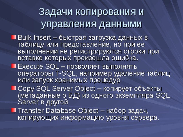 Задачи копирования и управления данными Bulk Insert – быстрая загрузка данных в таблицу или представление, но при ее выполнении не регистрируются строки при вставке которых произошла ошибка. Execute SQL – позволяет выполнять операторы T-SQL , например удаление таблиц или запуск хранимых процедур Copy SQL Server Object – копирует объекты (метаданные о БД) из одного экземпляра SQL Server в другой Transfer Database Object – набор задач, копирующих информацию уровня сервера. 