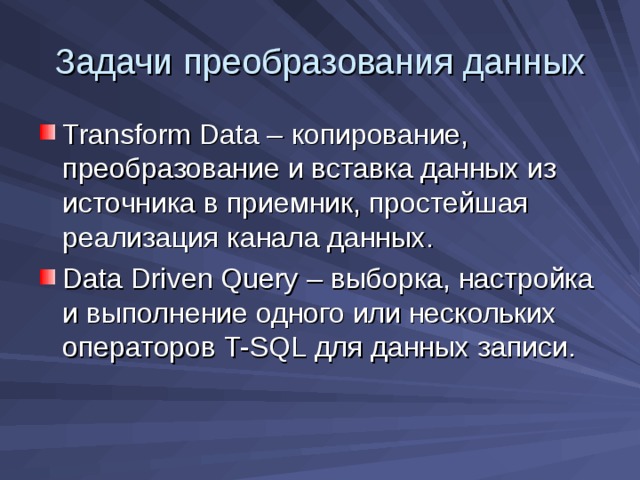 Задачи преобразования данных Transform Data – копирование, преобразование и вставка данных из источника в приемник, простейшая реализация канала данных. Data Driven Query – выборка, настройка и выполнение одного или нескольких операторов T-SQL для данных записи. 