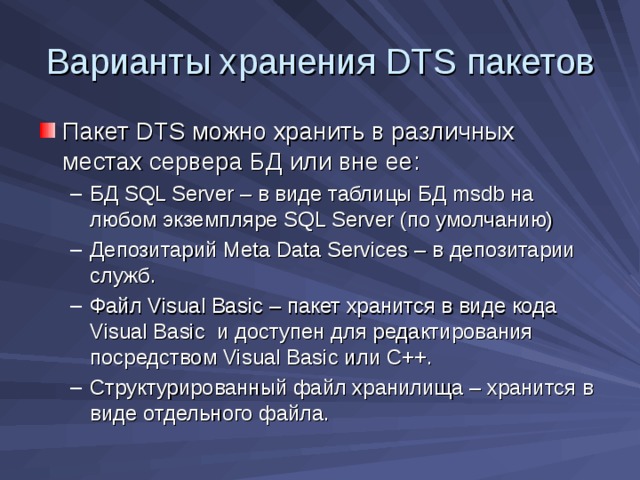 Варианты хранения DTS пакетов Пакет DTS можно хранить в различных местах сервера БД или вне ее: БД SQL Server – в виде таблицы БД msdb на любом экземпляре SQL Server (по умолчанию) Депозитарий Meta Data Services – в депозитарии служб. Файл Visual Basic – пакет хранится в виде кода Visual Basic и доступен для редактирования посредством Visual Basic или C++ . Структурированный файл хранилища – хранится в виде отдельного файла. БД SQL Server – в виде таблицы БД msdb на любом экземпляре SQL Server (по умолчанию) Депозитарий Meta Data Services – в депозитарии служб. Файл Visual Basic – пакет хранится в виде кода Visual Basic и доступен для редактирования посредством Visual Basic или C++ . Структурированный файл хранилища – хранится в виде отдельного файла. 