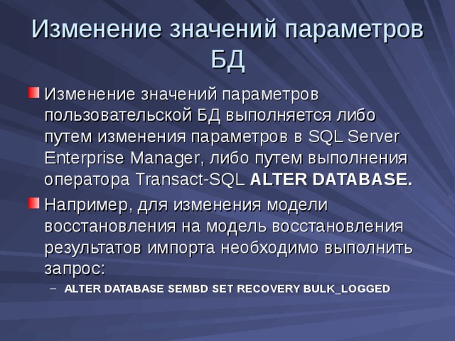Изменение значений параметров БД Изменение значений параметров пользовательской БД выполняется либо путем изменения параметров в SQL Server Enterprise Manager , либо путем выполнения оператора Transact-SQL  ALTER DATABASE . Например, для изменения модели восстановления на модель восстановления результатов импорта необходимо выполнить запрос: ALTER DATABASE SEMBD SET RECOVERY BULK_LOGGED ALTER DATABASE SEMBD SET RECOVERY BULK_LOGGED 