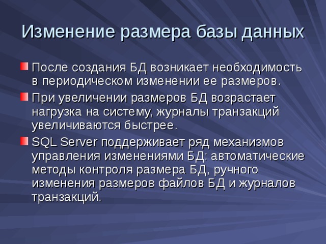 Изменение размера базы данных После создания БД возникает необходимость в периодическом изменении ее размеров. При увеличении размеров БД возрастает нагрузка на систему, журналы транзакций увеличиваются быстрее. SQL Server поддерживает ряд механизмов управления изменениями БД: автоматические методы контроля размера БД, ручного изменения размеров файлов БД и журналов транзакций. 