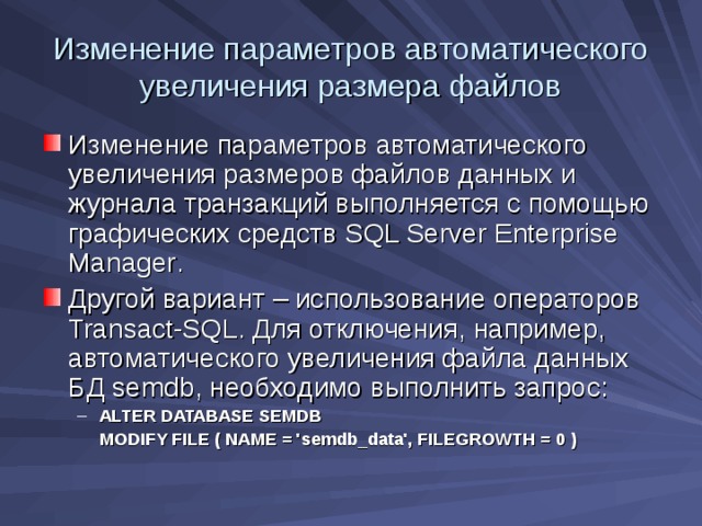 Изменение параметров автоматического увеличения размера файлов Изменение параметров автоматического увеличения размеров файлов данных и журнала транзакций выполняется с помощью графических средств SQL Server Enterprise Manager . Другой вариант – использование операторов Transact-SQL . Для отключения, например, автоматического увеличения файла данных БД semdb , необходимо выполнить запрос: ALTER DATABASE SEMDB ALTER DATABASE SEMDB  MODIFY FILE ( NAME = 'semdb_data', FILEGROWTH = 0 )  MODIFY FILE ( NAME = 'semdb_data', FILEGROWTH = 0 ) 
