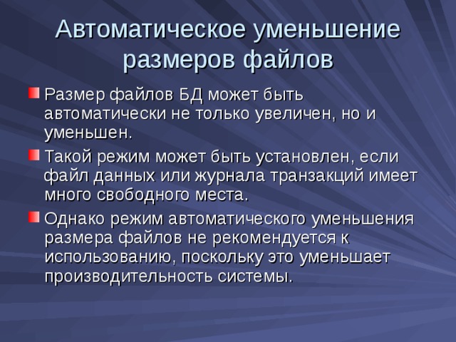 Автоматическое уменьшение размеров файлов Размер файлов БД может быть автоматически не только увеличен, но и уменьшен. Такой режим может быть установлен, если файл данных или журнала транзакций имеет много свободного места. Однако режим автоматического уменьшения размера файлов не рекомендуется к использованию, поскольку это уменьшает производительность системы. 
