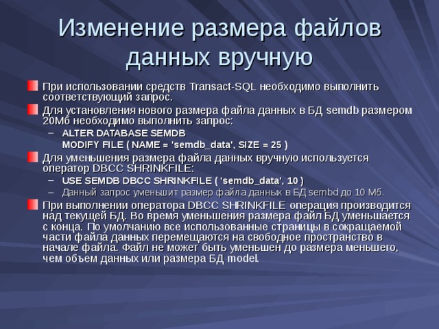 Изменение размера файлов данных вручную При использовании средств Transact-SQL необходимо выполнить соответствующий запрос. Для установления нового размера файла данных в БД semdb размером 20Мб необходимо выполнить запрос: ALTER DATABASE SEMDB ALTER DATABASE SEMDB  MODIFY FILE ( NAME = 'semdb_data', SIZE = 25 )  MODIFY FILE ( NAME = 'semdb_data', SIZE = 25 ) Для уменьшения размера файла данных вручную используется оператор DBCC SHRINKFILE : USE SEMDB DBCC SHRINKFILE ( 'semdb_data', 10 ) Данный запрос уменьшит размер файла данных в БД sembd до 10 Мб. USE SEMDB DBCC SHRINKFILE ( 'semdb_data', 10 ) Данный запрос уменьшит размер файла данных в БД sembd до 10 Мб. При выполнении оператора DBCC SHRINKFILE операция производится над текущей БД. Во время уменьшения размера файл БД уменьшается с конца. По умолчанию все использованные страницы в сокращаемой части файла данных перемещаются на свободное пространство в начале файла. Файл не может быть уменьшен до размера меньшего, чем объем данных или размера БД model . 