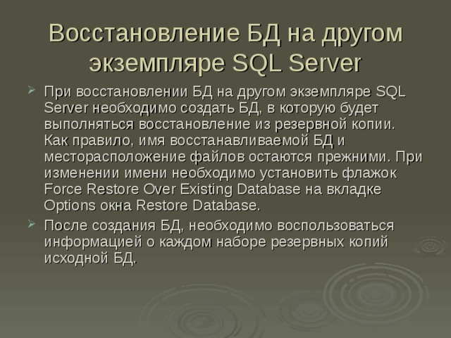 Восстановление БД на другом экземпляре SQL Server При восстановлении БД на другом экземпляре SQL Server необходимо создать БД, в которую будет выполняться восстановление из резервной копии. Как правило, имя восстанавливаемой БД и месторасположение файлов остаются прежними. При изменении имени необходимо установить флажок Force Restore Over Existing Database на вкладке Options окна Restore Database . После создания БД, необходимо воспользоваться информацией о каждом наборе резервных копий исходной БД. 