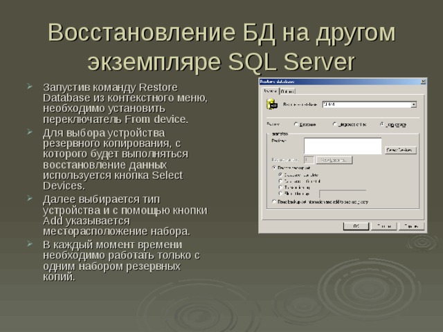 Восстановление БД на другом экземпляре SQL Server Запустив команду Restore Database из контекстного меню, необходимо установить переключатель From device . Для выбора устройства резервного копирования, с которого будет выполняться восстановление данных используется кнопка Select Devices . Далее выбирается тип устройства и с помощью кнопки Add указывается месторасположение набора. В каждый момент времени необходимо работать только с одним набором резервных копий. 