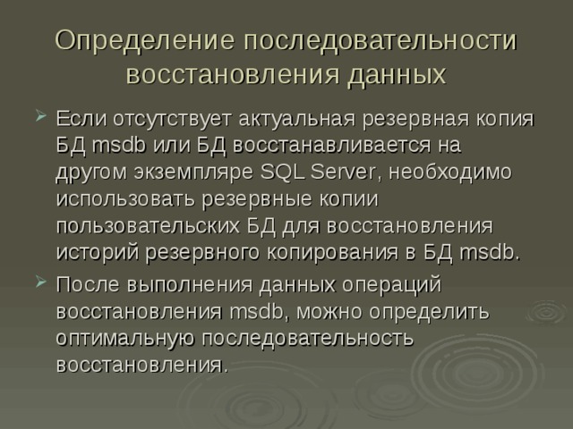 Определение последовательности восстановления данных Если отсутствует актуальная резервная копия БД msdb или БД восстанавливается на другом экземпляре SQL Server , необходимо использовать резервные копии пользовательских БД для восстановления историй резервного копирования в БД msdb . После выполнения данных операций восстановления msdb , можно определить оптимальную последовательность восстановления. 