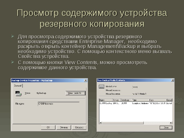 Просмотр содержимого устройства резервного копирования Для просмотра содержимого устройства резервного копирования средствами Enterprise Manager , необходимо раскрыть открыть контейнер Management\Backup и выбрать необходимо устройство. С помощью контекстного меню вызвать Свойства устройства. С помощью кнопки View Contents , можно просмотреть содержимое данного устройства. 