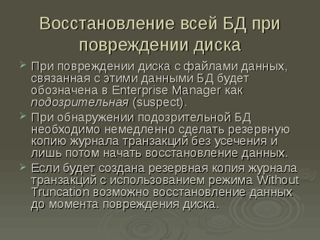 Восстановление всей БД при повреждении диска При повреждении диска с файлами данных, связанная с этими данными БД будет обозначена в Enterprise Manager как подозрительная ( suspect) . При обнаружении подозрительной БД необходимо немедленно сделать резервную копию журнала транзакций без усечения и лишь потом начать восстановление данных. Если будет создана резервная копия журнала транзакций с использованием режима Without Truncation возможно восстановление данных до момента повреждения диска. 