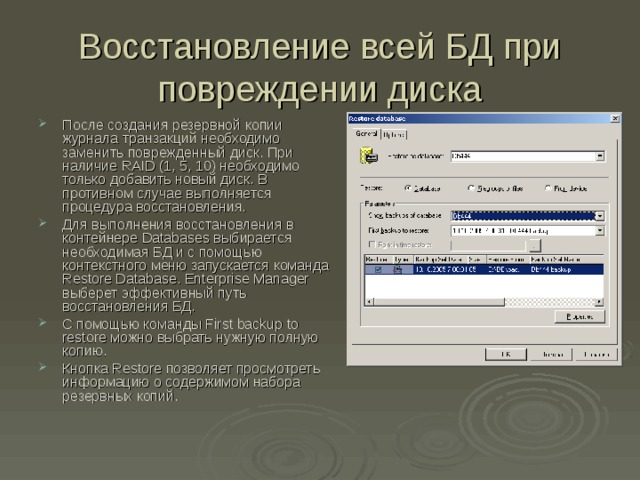 Восстановление всей БД при повреждении диска После создания резервной копии журнала транзакций необходимо заменить поврежденный диск. При наличие RAID (1, 5, 10) необходимо только добавить новый диск. В противном случае выполняется процедура восстановления. Для выполнения восстановления в контейнере Databases выбирается необходимая БД и с помощью контекстного меню запускается команда Restore Database . Enterprise Manager выберет эффективный путь восстановления БД. С помощью команды First backup to restore можно выбрать нужную полную копию. Кнопка Restore позволяет просмотреть информацию о содержимом набора резервных копий. 