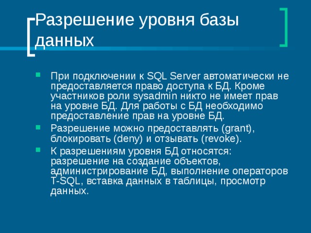 Разрешение уровня базы данных При подключении к SQL Server автоматически не предоставляется право доступа к БД. Кроме участников роли sysadmin никто не имеет прав на уровне БД. Для работы с БД необходимо предоставление прав на уровне БД. Разрешение можно предоставлять (grant) , блокировать (deny) и отзывать (revoke) . К разрешениям уровня БД относятся: разрешение на создание объектов, администрирование БД, выполнение операторов T-SQL , вставка данных в таблицы, просмотр данных. 