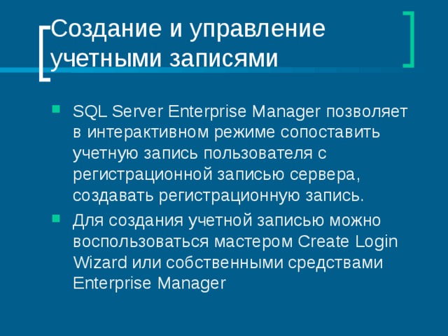 Создание и управление учетными записями SQL Server Enterprise Manager позволяет в интерактивном режиме сопоставить учетную запись пользователя с регистрационной записью сервера, создавать регистрационную запись. Для создания учетной записью можно воспользоваться мастером Create Login Wizard или собственными средствами Enterprise Manager 