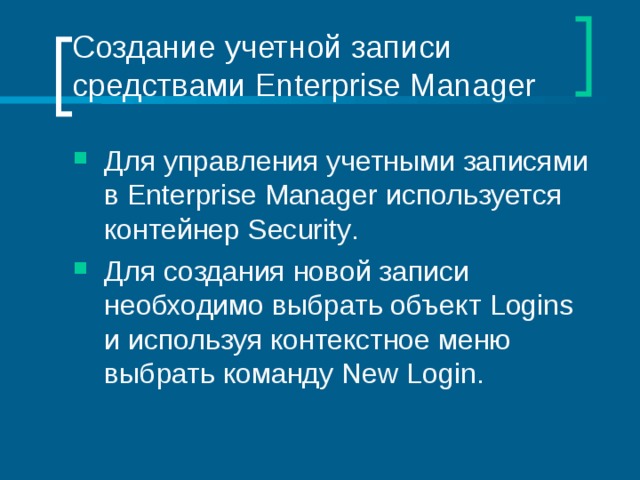 Создание учетной записи средствами Enterprise Manager Для управления учетными записями в Enterprise Manager используется контейнер Security . Для создания новой записи необходимо выбрать объект Logins и используя контекстное меню выбрать команду New Login . 
