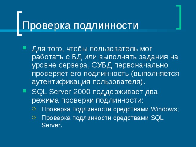 Проверка подлинности Для того, чтобы пользователь мог работать с БД или выполнять задания на уровне сервера, СУБД первоначально проверяет его подлинность (выполняется аутентификация пользователя). SQL Server 2000 поддерживает два режима проверки подлинности: Проверка подлинности средствами Windows; Проверка подлинности средствами SQL Server . Проверка подлинности средствами Windows; Проверка подлинности средствами SQL Server . 