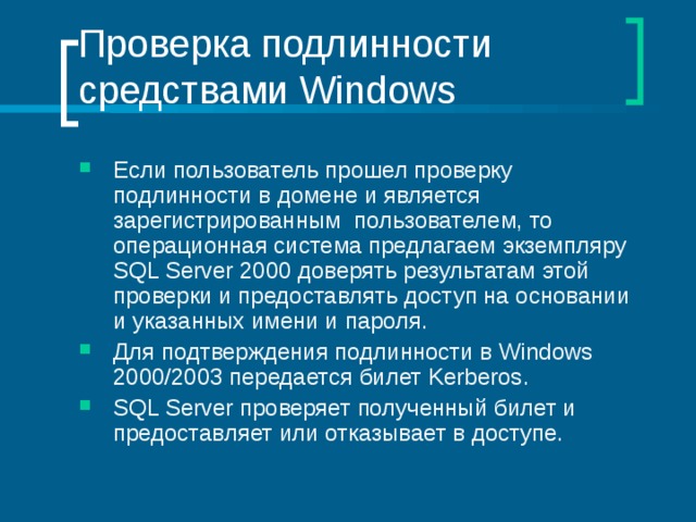 Проверка подлинности средствами Windows Если пользователь прошел проверку подлинности в домене и является зарегистрированным пользователем, то операционная система предлагаем экземпляру SQL Server 2000 доверять результатам этой проверки и предоставлять доступ на основании и указанных имени и пароля. Для подтверждения подлинности в Windows 2000/2003 передается билет Kerberos . SQL Server проверяет полученный билет и предоставляет или отказывает в доступе. 