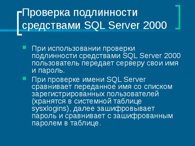 Проверка подлинности средствами SQL Server 2000 При использовании проверки подлинности средствами SQL Server 2000 пользователь передает серверу свои имя и пароль. При проверке имени SQL Server сравнивает переданное имя со списком зарегистрированных пользователей (хранятся в системной таблице sysxlogins ), далее зашифровывает пароль и сравнивает с зашифрованным паролем в таблице. 