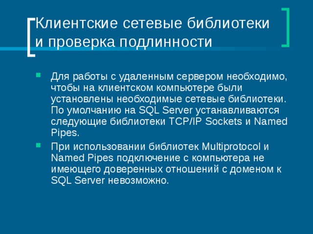 Клиентские сетевые библиотеки и проверка подлинности Для работы с удаленным сервером необходимо, чтобы на клиентском компьютере были установлены необходимые сетевые библиотеки. По умолчанию на SQL Server устанавливаются следующие библиотеки TCP / IP Sockets и Named Pipes . При использовании библиотек Multiprotocol и Named Pipes подключение с компьютера не имеющего доверенных отношений с доменом к SQL Server невозможно. 