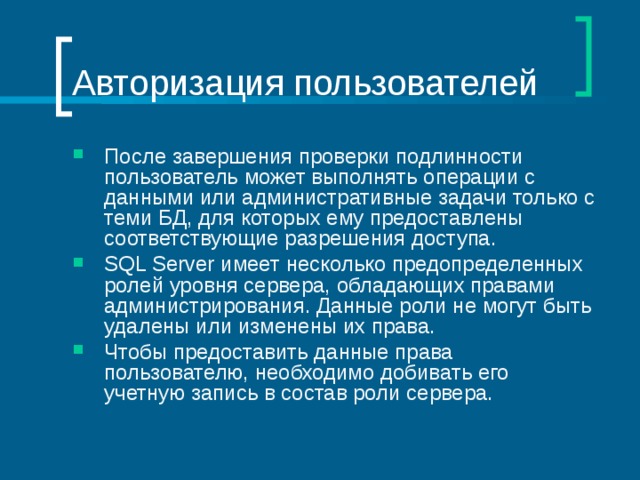Авторизация пользователей После завершения проверки подлинности пользователь может выполнять операции с данными или административные задачи только с теми БД, для которых ему предоставлены соответствующие разрешения доступа. SQL Server имеет несколько предопределенных ролей уровня сервера, обладающих правами администрирования. Данные роли не могут быть удалены или изменены их права. Чтобы предоставить данные права пользователю, необходимо добивать его учетную запись в состав роли сервера. 