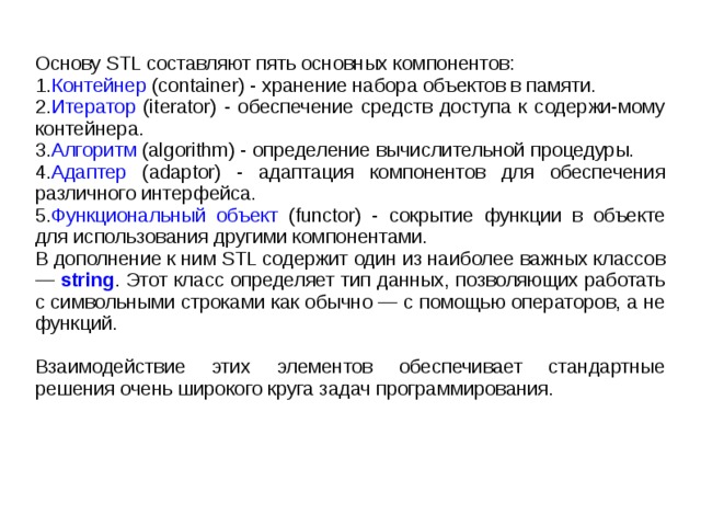 Основу STL составляют пять основных компонентов: 1. Контейнер (container) - хранение набора объектов в памяти. 2. Итератор (iterator) - обеспечение средств доступа к содержи-мому контейнера. 3. Алгоритм (algorithm) - определение вычислительной процедуры. 4. Адаптер (adaptor) - адаптация компонентов для обеспечения различного интерфейса. 5. Функциональный объект (functor) - сокрытие функции в объекте для использования другими компонентами. В дополнение к ним STL содержит один из наиболее важных классов — string . Этот класс определяет тип данных, позволяющих работать с символьными строками как обычно — с помощью операторов, а не функций. Взаимодействие этих элементов обеспечивает стандартные решения очень широкого круга задач программирования. 
