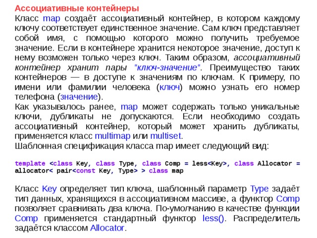 Ассоциативные контейнеры Класс map создаёт ассоциативный контейнер, в котором каждому ключу соответствует единственное значение. Сам ключ представляет собой имя, с помощью которого можно получить требуемое значение. Если в контейнере хранится некоторое значение, доступ к нему возможен только через ключ. Таким образом, ассоциативный контейнер хранит пары 