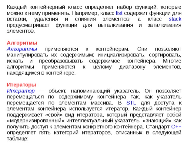 Каждый контейнерный класс определяет набор функций, которые можно к нему применять. Например, класс list содержит функции для вставки, удаления и слияния элементов, а класс stack предусматривает функции для выталкивания и заталкивания элементов. Алгоритмы Алгоритмы применяются к контейнерам. Они позволяют манипулировать их содержимым: инициализировать, сортировать, искать и преобразовывать содержимое контейнера. Многие алгоритмы применяются к целому диапазону элементов, находящихся в контейнере. Итераторы Итератор — объект, напоминающий указатель. Он позволяет перемещаться по содержимому контейнера так, как указатель перемещается по элементам массива. В STL для доступа к элементам контейнера используется итератор. Каждый контейнер поддерживает «свой» вид итератора, который представляет собой «модернизированный» интеллектуальный указатель, «знающий» как получить доступ к элементам конкретного контейнера. Стандарт C++ определяет пять категорий итераторов, описанных в следующей таблице: 
