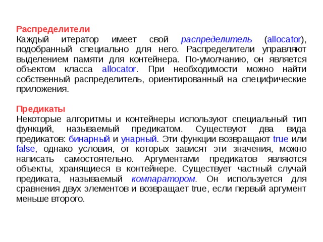 Распределители Каждый итератор имеет свой распределитель ( allocator ), подобранный специально для него. Распределители управляют выделением памяти для контейнера. По-умолчанию, он является объектом класса allocator . При необходимости можно найти собственный распределитель, ориентированный на специфические приложения. Предикаты Некоторые алгоритмы и контейнеры используют специальный тип функций, называемый предикатом. Существуют два вида предикатов: бинарный и унарный . Эти функции возвращают true или false , однако условия, от которых зависят эти значения, можно написать самостоятельно. Аргументами предикатов являются объекты, хранящиеся в контейнере. Существует частный случай предиката, называемый компаратором . Он используется для сравнения двух элементов и возвращает true, если первый аргумент меньше второго. 