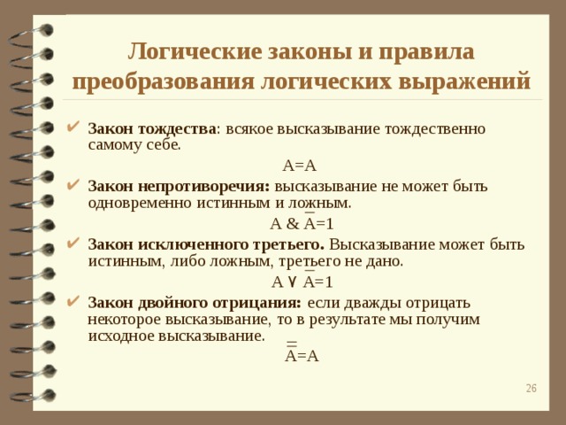 Логические законы и правила преобразования логических выражений Закон тождества : всякое высказывание тождественно самому себе. А=А Закон непротиворечия: высказывание не может быть одновременно истинным и ложным. А & А=1 Закон исключенного третьего. Высказывание может быть истинным, либо ложным, третьего не дано. А ۷  А=1 Закон двойного отрицания: если дважды отрицать некоторое высказывание, то в результате мы получим исходное высказывание. А=А  