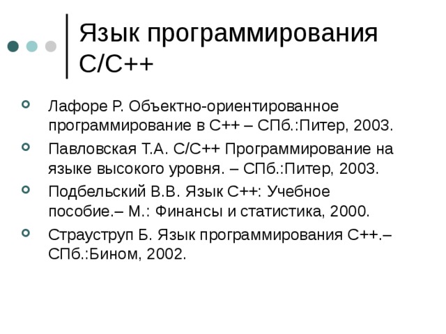 Язык программирования C/C++ Лафоре Р. Объектно-ориентированное программирование в С++ – СПб.:Питер, 2003. Павловская Т.А. C/C++ Программирование на языке высокого уровня. – СПб.:Питер, 2003. Подбельский В.В. Язык С++: Учебное пособие.– М.: Финансы и статистика, 2000. Страуструп Б. Язык программирования С++.– СПб.:Бином, 2002. 