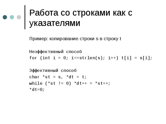 Работа со строками как с указателями Пример: копирование строки s в строку t Неэффективный способ for (int i = 0; iЭффективный способ char *st = s, *dt = t; while (*st != 0) *dt++ = *st++; *dt=0; 