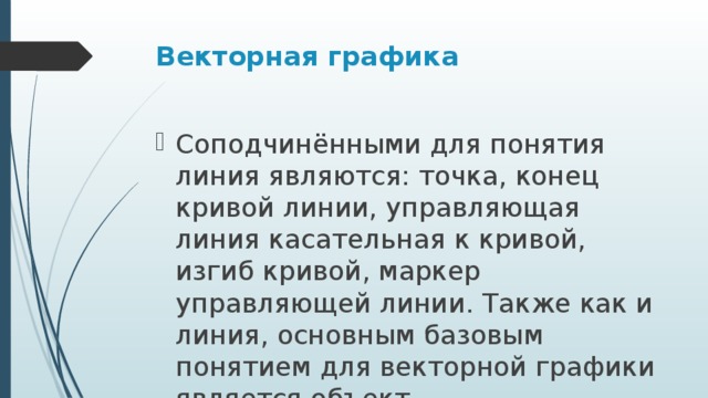 Векторная графика Соподчинёнными для понятия линия являются: точка, конец кривой линии, управляющая линия касательная к кривой, изгиб кривой, маркер управляющей линии. Также как и линия, основным базовым понятием для векторной графики является объект 