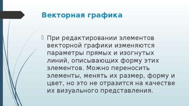 Векторная графика При редактировании элементов векторной графики изменяются параметры прямых и изогнутых линий, описывающих форму этих элементов. Можно переносить элементы, менять их размер, форму и цвет, но это не отразится на качестве их визуального представления.  
