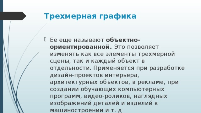 Трехмерная графика   Ее еще называют объектно-ориентированной. Это позволяет изменять как все элементы трехмерной сцены, так и каждый объект в отдельности. Применяется при разработке дизайн-проектов интерьера, архитектурных объектов, в рекламе, при создании обучающих компьютерных программ, видео-роликов, наглядных изображений деталей и изделий в машиностроении и т. д 