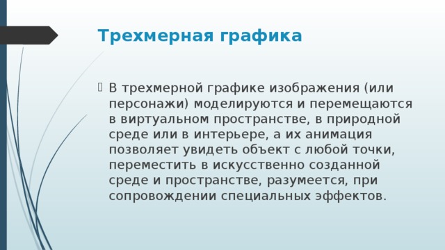 Трехмерная графика В трехмерной графике изображения (или персонажи) моделируются и перемещаются в виртуальном пространстве, в природной среде или в интерьере, а их анимация позволяет увидеть объект с любой точки, переместить в искусственно созданной среде и пространстве, разумеется, при сопровождении специальных эффектов.  