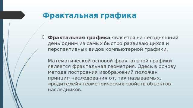 Фрактальная графика  Фрактальная графика  является на сегодняшний день одним из самых быстро развивающихся и перспективных видов компьютерной графики.    Математической основой фрактальной графики является фрактальная геометрия. Здесь в основу метода построения изображений положен принцип наследования от, так называемых, «родителей» геометрических свойств объектов-наследников.  