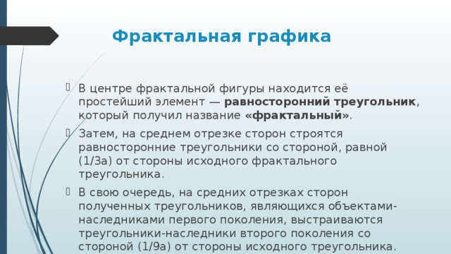Фрактальная графика  В центре фрактальной фигуры находится её простейший элемент —  равносторонний треугольник , который получил название  «фрактальный» . Затем, на среднем отрезке сторон строятся равносторонние треугольники со стороной, равной (1/3a) от стороны исходного фрактального треугольника. В свою очередь, на средних отрезках сторон полученных треугольников, являющихся объектами-наследниками первого поколения, выстраиваются треугольники-наследники второго поколения со стороной (1/9а) от стороны исходного треугольника.  