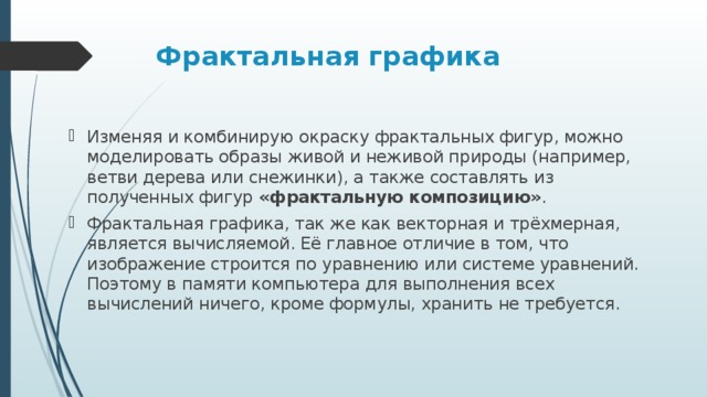 Фрактальная графика  Изменяя и комбинирую окраску фрактальных фигур, можно моделировать образы живой и неживой природы (например, ветви дерева или снежинки), а также составлять из полученных фигур  «фрактальную композицию» . Фрактальная графика, так же как векторная и трёхмерная, является вычисляемой. Её главное отличие в том, что изображение строится по уравнению или системе уравнений. Поэтому в памяти компьютера для выполнения всех вычислений ничего, кроме формулы, хранить не требуется.  